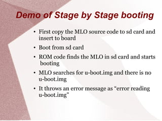 Demo of Stage by Stage booting
● First copy the MLO source code to sd card and
insert to board
● Boot from sd card
● ROM code finds the MLO in sd card and starts
booting
● MLO searches for u-boot.img and there is no
u-boot.img
● It throws an error message as “error reading
u-boot.img”
 