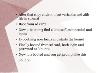 ● After that copy environment variables and .dtb
file in sd card
● Boot from sd card
● Now u-boot.img find all those files it needed and
boots
● U-boot.img now loads and starts the kernel
● Finally booted from sd card, both login and
password as 'ubuntu'
● Now it is booted and you get prompt like this
ubuntu
 