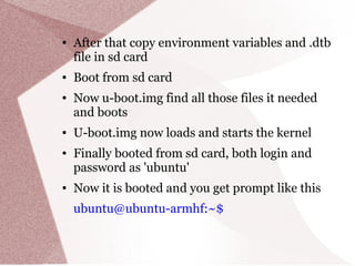 ● After that copy environment variables and .dtb
file in sd card
● Boot from sd card
● Now u-boot.img find all those files it needed
and boots
● U-boot.img now loads and starts the kernel
● Finally booted from sd card, both login and
password as 'ubuntu'
● Now it is booted and you get prompt like this
ubuntu@ubuntu-armhf:~$
 