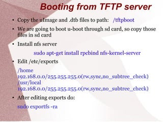 Booting from TFTP server
● Copy the uImage and .dtb files to path: /tftpboot
● We are going to boot u-boot through sd card, so copy those
files in sd card
● Install nfs server
sudo apt-get install rpcbind nfs-kernel-server
● Edit /etc/exports
/home
192.168.0.0/255.255.255.0(rw,sync,no_subtree_check)
/usr/local
192.168.0.0/255.255.255.0(rw,sync,no_subtree_check)
● After editing exports do:
sudo exportfs -ra
 