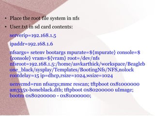 ● Place the root file system in nfs
● User.txt in sd card contents:
serverip=192.168.1.5
ipaddr=192.168.1.6
nfsargs= setenv bootargs mpurate=${mpurate} console=$
{console} vram=${vram} root=/dev/nfs
nfsroot=192.168.1.5:/home/asvkarthick/workspace/Beagleb
one_black/sysplay/Templates/BootingNfs/NFS,nolock
rootdelay=15 ip=dhcp,rsize=1024,wsize=1024
uenvcmd=run nfsargs;mmc rescan; tftpboot 0x81000000
am335x-boneblack.dtb; tftpboot 0x80200000 uImage;
bootm 0x80200000 - 0x81000000;
 
