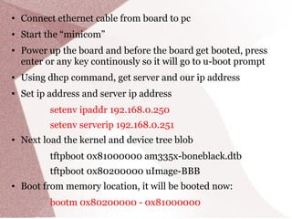 ● Connect ethernet cable from board to pc
● Start the “minicom”
● Power up the board and before the board get booted, press
enter or any key continously so it will go to u-boot prompt
● Using dhcp command, get server and our ip address
● Set ip address and server ip address
setenv ipaddr 192.168.0.250
setenv serverip 192.168.0.251
● Next load the kernel and device tree blob
tftpboot 0x81000000 am335x-boneblack.dtb
tftpboot 0x80200000 uImage-BBB
● Boot from memory location, it will be booted now:
bootm 0x80200000 - 0x81000000
 