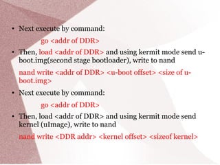 ● Next execute by command:
go <addr of DDR>
● Then, load <addr of DDR> and using kermit mode send u-
boot.img(second stage bootloader), write to nand
nand write <addr of DDR> <u-boot offset> <size of u-
boot.img>
● Next execute by command:
go <addr of DDR>
● Then, load <addr of DDR> and using kermit mode send
kernel (uImage), write to nand
nand write <DDR addr> <kernel offset> <sizeof kernel>
 