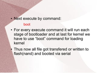 ● Next execute by command:
boot
● For every execute command it will run each
stage of bootloader and at last for kernel we
have to use “boot” command for loading
kernel
● Thus now all file got transfered or written to
flash(nand) and booted via serial
 