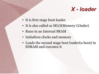 X - loader
● It is first stage boot loader
● It is also called as MLO(Memory LOader)
● Runs in an Internal SRAM
● Initializes clocks and memory
● Loads the second stage boot loader(u-boot) in
SDRAM and executes it
 