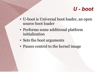 U - boot
● U-boot is Universal boot loader, an open
source boot loader
● Performs some additional platform
initialization
● Sets the boot arguments
● Passes control to the kernel image
 