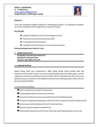 SHILPA .R. REKHAWAR
M: +918980006436
shilpa.rekhawar68@gmail.com
Swagat Blossom- Gandhinagar,Gujarat
Objective:
I am a Self motivated candidate looking for a challenging job where I can effectively contribute
my skillsforthe growthof the organization aswell asfor myself.
Key Strength
Capable of adaptingnew skillsandwillingnesstolearn
Good Communication&Interpersonal Skills
Possessgoodclientfacingskills.
Confidence tobuildstrongone-on-one clientrelationship.
Professional Experience Total 4.5+ Years
1. Global Energy Talent
Designation:Research Associate (H.R.)
Department: ResearchTeam
Duration: April 2016 to Present
1.1 COMPANYPROFILE
Global Energy Talent was incorporated in 2008. Global Energy Talent provides skills and
expertise to the Oil & Gas industry. It provisions operational & supervisory field support, remote
engineering, technical consulting and training services. GET has deployed more than a thousand
specialists across six countries in the Middle East & South Asia, helping operators lower cost and
gainoperational flexibility.
1.2 Roles& Responsibilities
Passive andactive sourcingforenergysector
HandlingNational &Internationalrecruitment's.
Searchthe profilesforvariousroleswiththe helpof identifiedkeywords.
Companiesmapping,findingopportunitieswith variouscompaniesfromOil andgasIndustry
Discussingrecruitment&jobprofile withFunctional Heads.
Data mining,dataanalyze andWebMining.
Extractingthe detailsbya lotof Passive Searchingusingnetworkingsites,forums,own
 