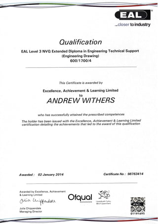 ..,closer to industry
Oualification
EAL Level 3 NVO Extended Diploma in Engineering Teqhnical Support
(Engineering Drawing)
600/170014
This Certificate is awarded bY
Excellence, Achievement & Learning Limited
to
ANDREW WITHERS
who has successfully attained the prescribed competences
The holder has been issued with the Excellence, Achievement & Learning Limited
certification detailing the achievements that led to the award of this gualification
Awarded : O2 January 2014 Certificate No : 98763414
Awarded by Excellence, Achievement
& Learning Limited
9;KIyrvodraeth (ymru
Welsh Covernment
Ofquold^uowJulia Chippendale
Managing Director
al 191$95
ataaalaaal
 