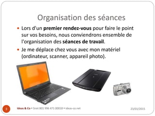 Organisation des séances
23/01/2015Ideas & Co  Siret 801 996 471 00018  ideas-co.net3
 Lors d'un premier rendez-vous pour faire le point
sur vos besoins, nous conviendrons ensemble de
l'organisation des séances de travail.
 Je me déplace chez vous avec mon matériel
(ordinateur, scanner, appareil photo).
 