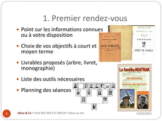 1. Premier rendez-vous
23/01/2015Ideas & Co  Siret 801 996 471 00018  ideas-co.net5
 Point sur les informations connues
ou à votre disposition
 Choix de vos objectifs à court et
moyen terme
 Livrables proposés (arbre, livret,
monographie)
 Liste des outils nécessaires
 Planning des séances
 
