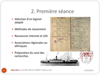 2. Première séance
23/01/2015Ideas & Co  Siret 801 996 471 00018  ideas-co.net6
 Sélection d'un logiciel
adapté
 Méthodes de classement
 Ressources Internet et LDS
 Associations régionales ou
ethniques
 Préparation du suivi des
recherches
 