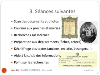 3. Séances suivantes
23/01/2015Ideas & Co  Siret 801 996 471 00018  ideas-co.net7
 Scan des documents et photos
 Courrier aux proches et mairies
 Recherches sur Internet
 Préparation aux déplacements (fiches, arbres)
 Déchiffrage des textes (anciens, en latin, étrangers...)
 Aide à la saisie des informations
 Point sur les recherches
 
