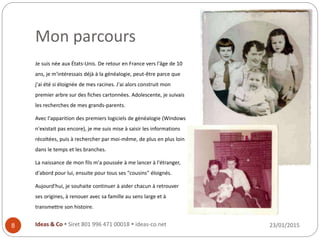 Mon parcours
Je suis née aux États-Unis. De retour en France vers l'âge de 10
ans, je m'intéressais déjà à la généalogie, peut-être parce que
j'ai été si éloignée de mes racines. J'ai alors construit mon
premier arbre sur des fiches cartonnées. Adolescente, je suivais
les recherches de mes grands-parents.
Avec l'apparition des premiers logiciels de généalogie (Windows
n'existait pas encore), je me suis mise à saisir les informations
récoltées, puis à rechercher par moi-même, de plus en plus loin
dans le temps et les branches.
La naissance de mon fils m'a poussée à me lancer à l'étranger,
d'abord pour lui, ensuite pour tous ses "cousins" éloignés.
Aujourd'hui, je souhaite continuer à aider chacun à retrouver
ses origines, à renouer avec sa famille au sens large et à
transmettre son histoire.
23/01/2015Ideas & Co  Siret 801 996 471 00018  ideas-co.net8
 