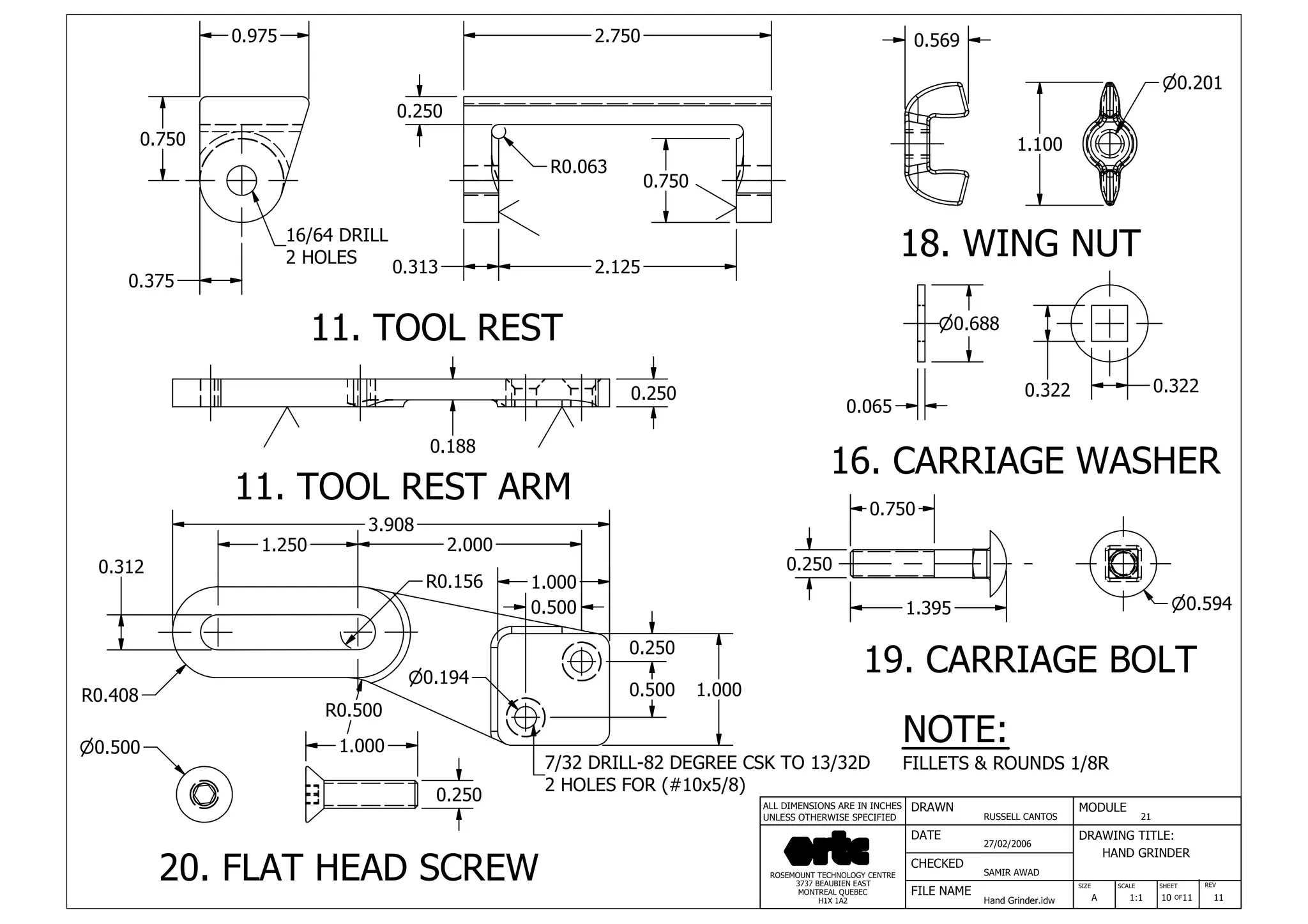 DRAWN
RUSSELL CANTOS
CHECKED
SAMIR AWAD
27/02/2006
HAND GRINDER
SIZE REV
10
MODULE
21
DATE
FILE NAME
Hand Grinder.idw
DRAWING TITLE:
SCALE SHEET
OFA 1:1 11 11
ROSEMOUNT TECHNOLOGY CENTRE
3737 BEAUBIEN EAST
MONTREAL QUEBEC
H1X 1A2
ALL DIMENSIONS ARE IN INCHES
UNLESS OTHERWISE SPECIFIED
0.975
0.750
0.375
2.750
0.313 2.125
R0.063
0.250
0.750
1.100
n0.201
n0.688
0.322
n0.594
0.250
1.395
0.750
0.188
0.250
1.250 2.000
0.312
R0.408
R0.500
0.250
0.500 1.000
1.000
0.500
0.065
11. TOOL REST ARM
11. TOOL REST
0.569
0.322
18. WING NUT
16. CARRIAGE WASHER
19. CARRIAGE BOLT
3.908
NOTE:
FILLETS & ROUNDS 1/8R
n0.500 1.000
0.250
n0.194
R0.156
20. FLAT HEAD SCREW
7/32 DRILL-82 DEGREE CSK TO 13/32D
2 HOLES FOR (#10x5/8)
16/64 DRILL
2 HOLES
 