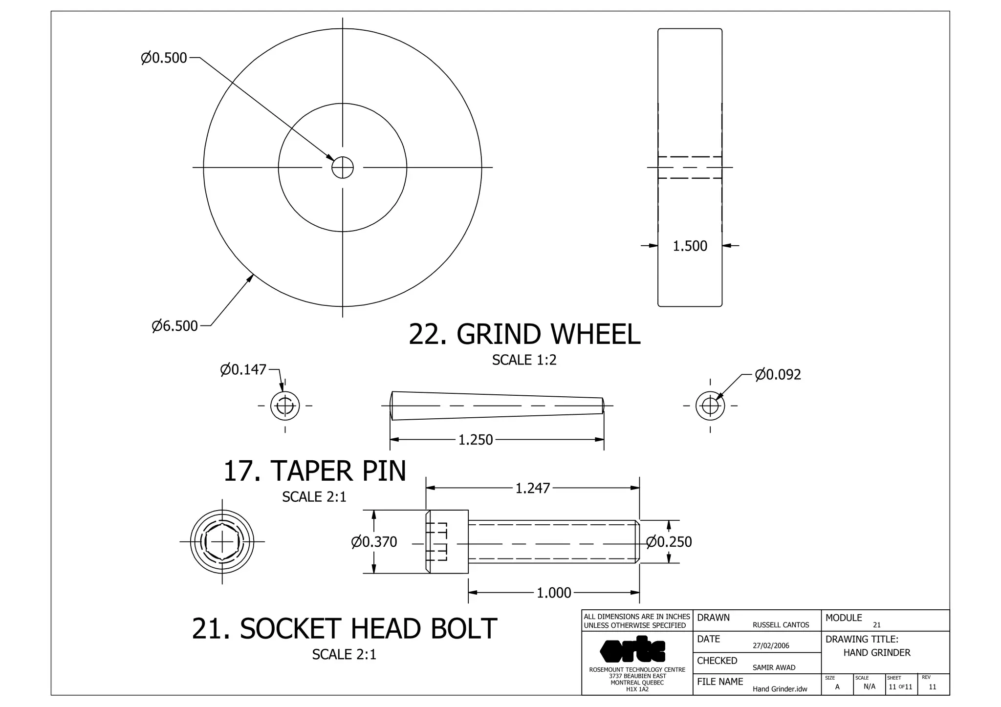 DRAWN
RUSSELL CANTOS
CHECKED
SAMIR AWAD
27/02/2006
HAND GRINDER
SIZE REV
11
MODULE
21
DATE
FILE NAME
Hand Grinder.idw
DRAWING TITLE:
SCALE SHEET
OFA N/A 11 11
ROSEMOUNT TECHNOLOGY CENTRE
3737 BEAUBIEN EAST
MONTREAL QUEBEC
H1X 1A2
ALL DIMENSIONS ARE IN INCHES
UNLESS OTHERWISE SPECIFIED
22. GRIND WHEEL
SCALE 1:2
17. TAPER PIN
SCALE 2:1
21. SOCKET HEAD BOLT
SCALE 2:1
n6.500
1.500
1.250
n0.147
n0.370
1.247
n0.250
1.000
n0.092
n0.500
 