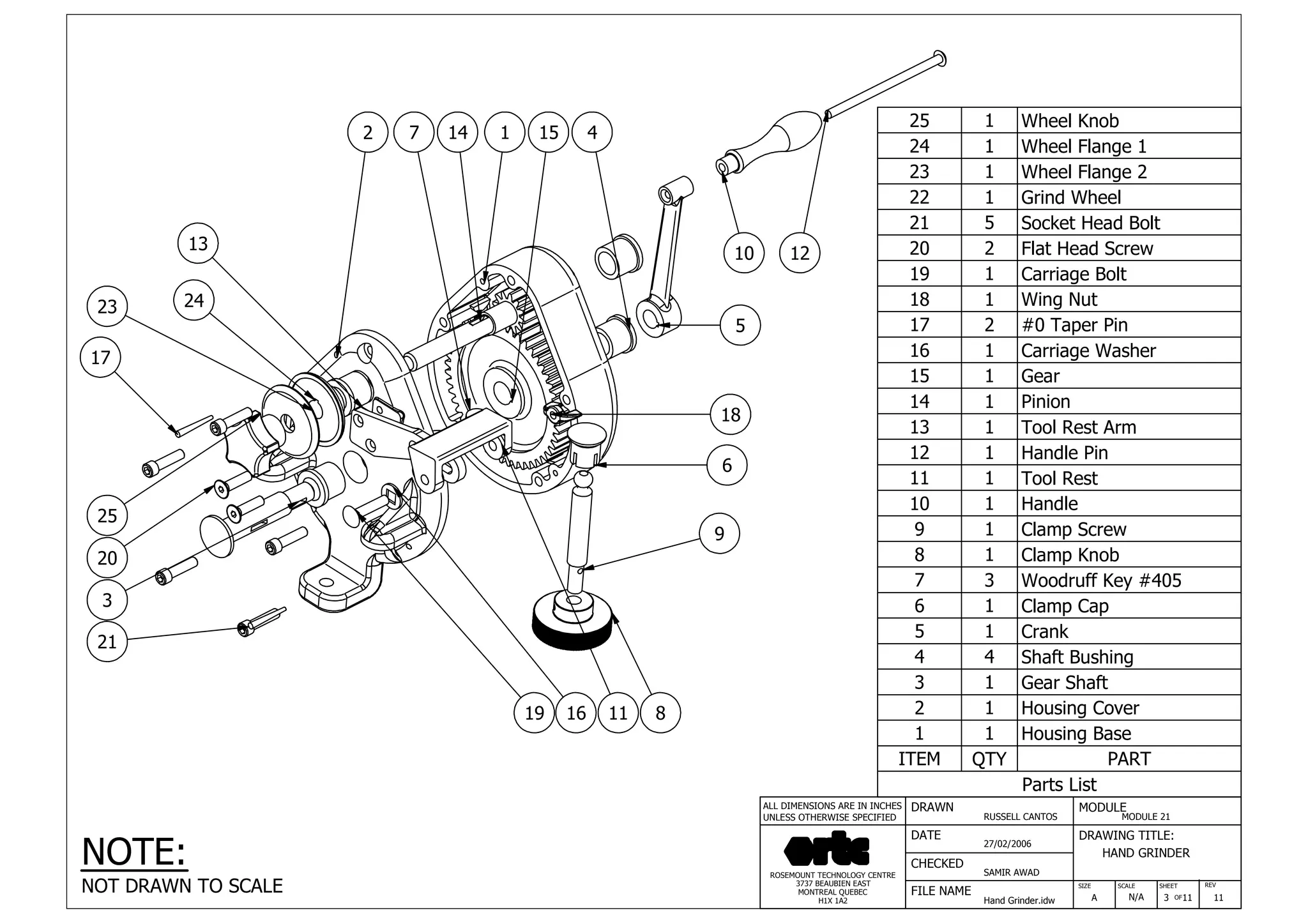 DRAWN
RUSSELL CANTOS
CHECKED
SAMIR AWAD
27/02/2006
HAND GRINDER
SIZE REV
3
MODULE
MODULE 21
DATE
FILE NAME
Hand Grinder.idw
DRAWING TITLE:
SCALE SHEET
OFA N/A 11 11
ROSEMOUNT TECHNOLOGY CENTRE
3737 BEAUBIEN EAST
MONTREAL QUEBEC
H1X 1A2
ALL DIMENSIONS ARE IN INCHES
UNLESS OTHERWISE SPECIFIED
Parts List
ITEM QTY PART
1 1 Housing Base
2 1 Housing Cover
3 1 Gear Shaft
4 4 Shaft Bushing
5 1 Crank
6 1 Clamp Cap
7 3 Woodruff Key #405
8 1 Clamp Knob
9 1 Clamp Screw
10 1 Handle
11 1 Tool Rest
12 1 Handle Pin
13 1 Tool Rest Arm
14 1 Pinion
15 1 Gear
16 1 Carriage Washer
17 2 #0 Taper Pin
18 1 Wing Nut
19 1 Carriage Bolt
20 2 Flat Head Screw
21 5 Socket Head Bolt
22 1 Grind Wheel
23 1 Wheel Flange 2
24 1 Wheel Flange 1
25 1 Wheel Knob
1514 1 4
5
1210
7
13
2
18
6
2423
9
11
21
17
3
8
25
20
19 16
NOTE:
NOT DRAWN TO SCALE
 