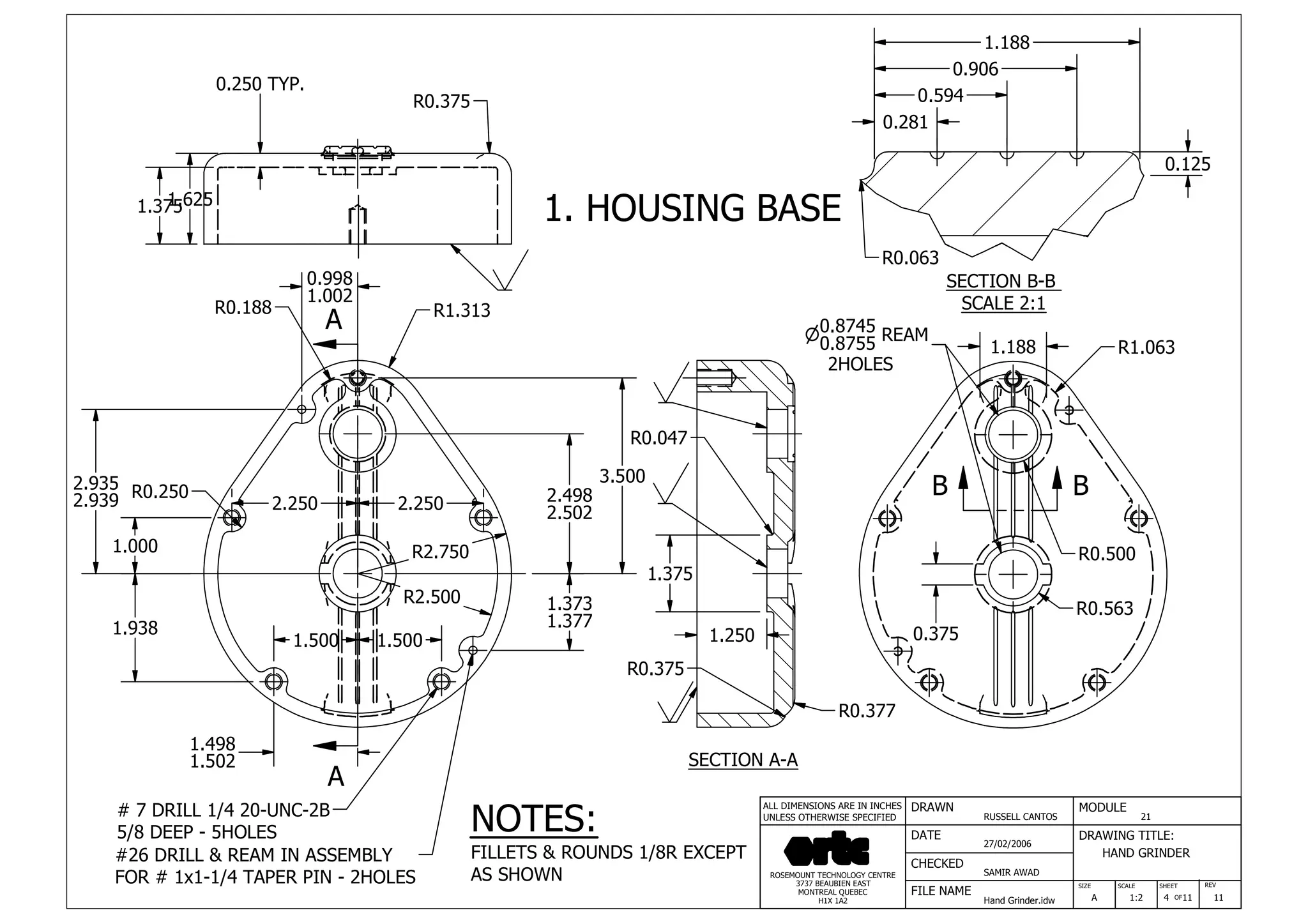 DRAWN
RUSSELL CANTOS
CHECKED
SAMIR AWAD
27/02/2006
HAND GRINDER
SIZE REV
4
MODULE
21
DATE
FILE NAME
Hand Grinder.idw
DRAWING TITLE:
SCALE SHEET
OFA 1:2 11 11
ROSEMOUNT TECHNOLOGY CENTRE
3737 BEAUBIEN EAST
MONTREAL QUEBEC
H1X 1A2
ALL DIMENSIONS ARE IN INCHES
UNLESS OTHERWISE SPECIFIED
A
A
B B
1.000
2.935
2.939
1.938
R0.250
2.250 2.250
1.500 1.500
R2.500
R2.750
1.373
1.377
2.498
2.502
R0.188 R1.313
0.998
1.002
1.498
1.502
1.3751.625
0.250 TYP.
R0.375
#26 DRILL & REAM IN ASSEMBLY
FOR # 1x1-1/4 TAPER PIN - 2HOLES
# 7 DRILL 1/4 20-UNC-2B
5/8 DEEP - 5HOLES
1.250
1.375
R0.375
R0.377
R0.047
3.500
0.8745n
0.8755 REAM
2HOLES
1.188 R1.063
R0.500
R0.563
0.281
0.594
0.906
1.188
SECTION A-A
SECTION B-B
SCALE 2:1
NOTES:
FILLETS & ROUNDS 1/8R EXCEPT
AS SHOWN
0.375
R0.063
0.125
1. HOUSING BASE
 