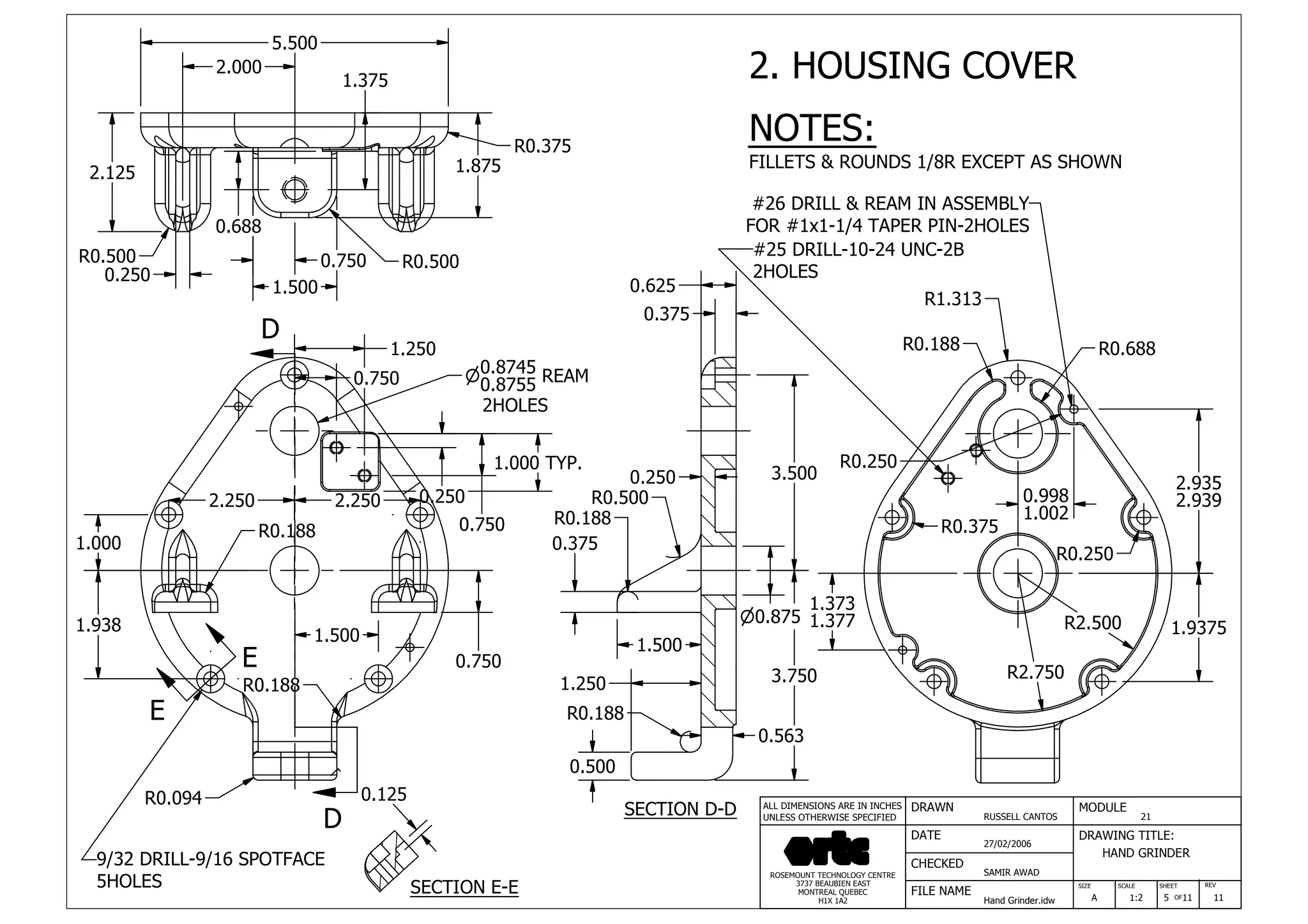 DRAWN
RUSSELL CANTOS
CHECKED
SAMIR AWAD
27/02/2006
HAND GRINDER
SIZE REV
5
MODULE
21
DATE
FILE NAME
Hand Grinder.idw
DRAWING TITLE:
SCALE SHEET
OFA 1:2 11 11
ROSEMOUNT TECHNOLOGY CENTRE
3737 BEAUBIEN EAST
MONTREAL QUEBEC
H1X 1A2
ALL DIMENSIONS ARE IN INCHES
UNLESS OTHERWISE SPECIFIED
D
D
E
E
2.125
R0.500
0.250
0.750
1.500
R0.500
1.875
2.000
5.500
R0.375
0.688
1.375
1.000
1.938
1.500
0.750
2.250 2.250
1.250
0.750
0.250
0.750
1.000 TYP.
R0.188
R0.188
9/32 DRILL-9/16 SPOTFACE
5HOLES
0.125R0.094
SECTION E-E
SECTION D-D
0.8745n
0.8755 REAM
2HOLES
n0.875
3.750
3.500
0.375
0.625
0.500
1.500
0.375
R0.188
R0.500
0.563
0.250
R0.188
1.250
R2.500
R2.750
R0.375
R0.250
R0.250
R0.188
R1.313
R0.688
1.373
1.377 1.9375
2.935
2.9390.998
1.002
#26 DRILL & REAM IN ASSEMBLY
FOR #1x1-1/4 TAPER PIN-2HOLES
#25 DRILL-10-24 UNC-2B
2HOLES
2. HOUSING COVER
NOTES:
FILLETS & ROUNDS 1/8R EXCEPT AS SHOWN
 