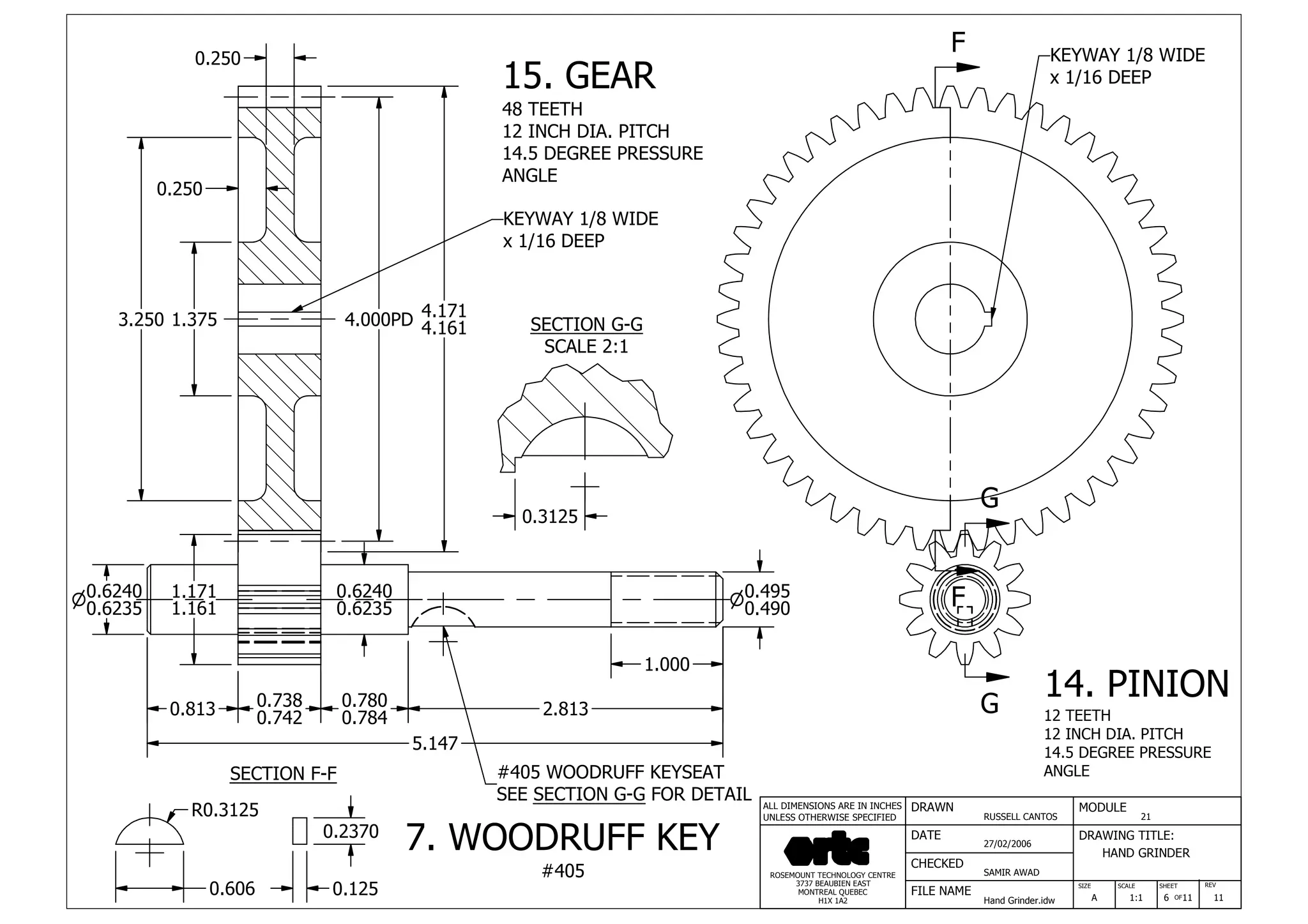 DRAWN
RUSSELL CANTOS
CHECKED
SAMIR AWAD
27/02/2006
HAND GRINDER
SIZE REV
6
MODULE
21
DATE
FILE NAME
Hand Grinder.idw
DRAWING TITLE:
SCALE SHEET
OFA 1:1 11 11
ROSEMOUNT TECHNOLOGY CENTRE
3737 BEAUBIEN EAST
MONTREAL QUEBEC
H1X 1A2
ALL DIMENSIONS ARE IN INCHES
UNLESS OTHERWISE SPECIFIED
F
F
G
G
1.3753.250
0.250
4.171
4.1614.000PD
0.250
0.813 0.738
0.742
0.780
0.784 2.813
5.147
0.6240
0.6235
1.000
0.495n
0.490
0.6240n
0.6235
1.171
1.161
0.3125
SECTION G-G
SCALE 2:1
15. GEAR
48 TEETH
12 INCH DIA. PITCH
14.5 DEGREE PRESSURE
ANGLE
14. PINION
12 TEETH
12 INCH DIA. PITCH
14.5 DEGREE PRESSURE
ANGLESECTION F-F
KEYWAY 1/8 WIDE
x 1/16 DEEP
#405 WOODRUFF KEYSEAT
SEE SECTION G-G FOR DETAIL
KEYWAY 1/8 WIDE
x 1/16 DEEP
0.606
R0.3125
0.125
0.2370
7. WOODRUFF KEY
#405
 