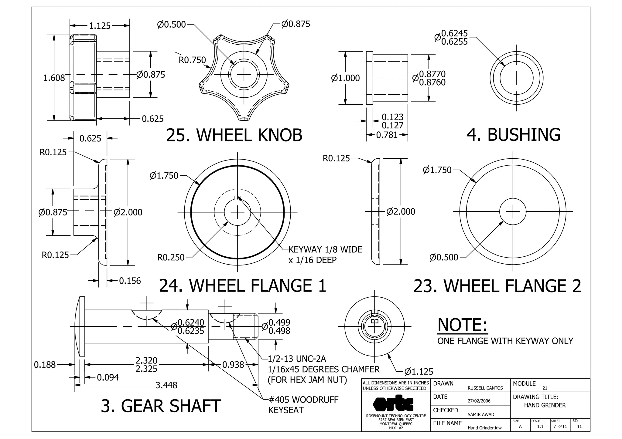 DRAWN
RUSSELL CANTOS
CHECKED
SAMIR AWAD
27/02/2006
HAND GRINDER
SIZE REV
7
MODULE
21
DATE
FILE NAME
Hand Grinder.idw
DRAWING TITLE:
SCALE SHEET
OFA 1:1 11 11
ROSEMOUNT TECHNOLOGY CENTRE
3737 BEAUBIEN EAST
MONTREAL QUEBEC
H1X 1A2
ALL DIMENSIONS ARE IN INCHES
UNLESS OTHERWISE SPECIFIED
0.781
0.123
0.127
n1.000 0.8770n
0.8760
0.6245n
0.6255
n1.750
n0.500
n2.000
R0.125
0.188
0.094
2.320
2.325 0.938
3.448
n1.750
R0.250
n2.000n0.875
0.625
R0.125
R0.125
0.156
1.125
n0.875
0.625
1.608
n0.500 n0.875
n1.125
0.6240n
0.6235
0.499n
0.498
#405 WOODRUFF
KEYSEAT
1/2-13 UNC-2A
1/16x45 DEGREES CHAMFER
(FOR HEX JAM NUT)
KEYWAY 1/8 WIDE
x 1/16 DEEP
R0.750
25. WHEEL KNOB 4. BUSHING
23. WHEEL FLANGE 224. WHEEL FLANGE 1
3. GEAR SHAFT
NOTE:
ONE FLANGE WITH KEYWAY ONLY
 