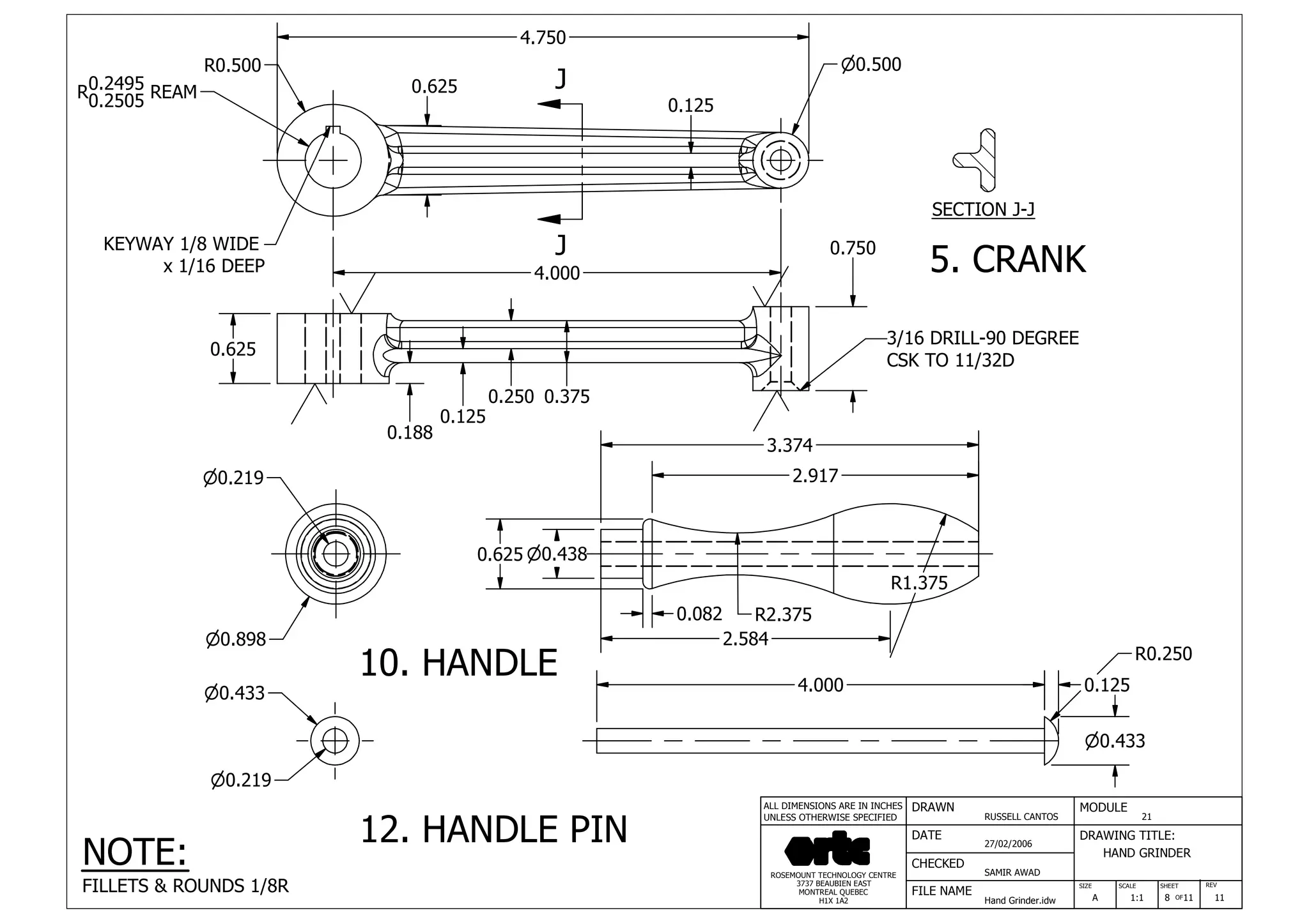 DRAWN
RUSSELL CANTOS
CHECKED
SAMIR AWAD
27/02/2006
HAND GRINDER
SIZE REV
8
MODULE
21
DATE
FILE NAME
Hand Grinder.idw
DRAWING TITLE:
SCALE SHEET
OFA 1:1 11 11
ROSEMOUNT TECHNOLOGY CENTRE
3737 BEAUBIEN EAST
MONTREAL QUEBEC
H1X 1A2
ALL DIMENSIONS ARE IN INCHES
UNLESS OTHERWISE SPECIFIED
J
J
R0.500
0.625
0.750
n0.500
4.750
0.188
0.125
0.250 0.375
3/16 DRILL-90 DEGREE
CSK TO 11/32D
4.000
0.125
0.625
KEYWAY 1/8 WIDE
x 1/16 DEEP
SECTION J-J
0.2495R0.2505 REAM
0.125
n0.433
R1.375
R2.375
4.000
2.584
0.082
2.917
3.374
n0.898
n0.438
n0.219
0.625
R0.250
n0.433
n0.219
12. HANDLE PIN
10. HANDLE
5. CRANK
NOTE:
FILLETS & ROUNDS 1/8R
 