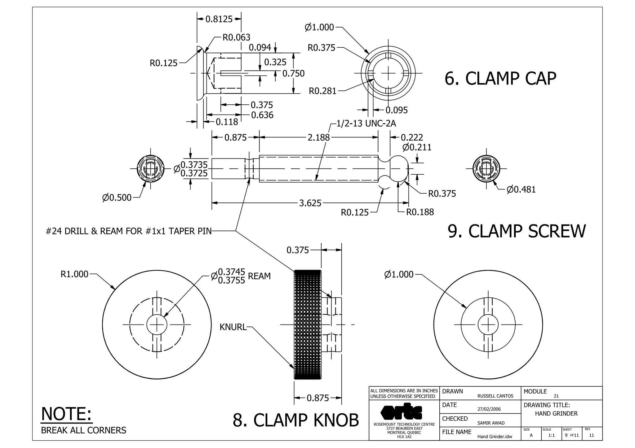 DRAWN
RUSSELL CANTOS
CHECKED
SAMIR AWAD
27/02/2006
HAND GRINDER
SIZE REV
9
MODULE
21
DATE
FILE NAME
Hand Grinder.idw
DRAWING TITLE:
SCALE SHEET
OFA 1:1 11 11
ROSEMOUNT TECHNOLOGY CENTRE
3737 BEAUBIEN EAST
MONTREAL QUEBEC
H1X 1A2
ALL DIMENSIONS ARE IN INCHES
UNLESS OTHERWISE SPECIFIED
n1.000
0.118
0.636
0.094
0.325
0.750
0.375
R0.125
R0.063
0.095
R0.375
R0.281
3.625
0.875 2.188 0.222
n0.500
0.3735n
0.3725
R0.125 R0.188
R0.375
n0.211
n0.481
#24 DRILL & REAM FOR #1x1 TAPER PIN
1/2-13 UNC-2A
R1.000 0.3745n
0.3755 REAM n1.000
0.875
0.375
KNURL
NOTE:
BREAK ALL CORNERS
6. CLAMP CAP
9. CLAMP SCREW
8. CLAMP KNOB
0.8125
 