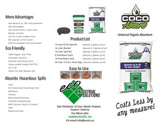 MoreAdvantages
Non-Abrasive (to Li�s and Equipment)
Non-Carcinogenic
(No harmful Silica or other dust)
Absorbs Instantly
Can be re-used mul�ple �mes
Will separate oil from water
SAFE for workplace and environment
100% Organic (Coir Pith)
Renewable Resource
Pes�cide and Chemical Free
Passes Landﬁll Tes�ng TCLP/TTLC
(incl. CA)
Passes Fish Bowl Bioassay Test
Absorbs Hazardous Spills
Fuels
Oil, Transmission Fluid, Brake Fluid
An�freeze
Solvents
Water-based Chemicals
Pes�cides andHerbicides
Mild Corrosive (Acids & Caus�cs)
Paint
Blood and Vomit
Universal Organic Absorbent
ProductList
14 Liter EZ Fit Spill Kit (Absorbs 3 gallons of oil)
16 Liter Bucket (Absorbs 2.5 gallons of oil)
16 Liter Spill Kit (Absorbs 3 gallons of oil)
5 Foot Boom Sock (Absorbs 1 gallons of oil)
10 Foot Boom Sock (Absorbs 2 gallons of oil)
35 Liter (12 lb.) Grain Bag (Absorbs 6 gallons of oil)
Easy to Use
Sole Distributor of Coco Absorb Products
Southern California
For More Info:
Www.ecois.us
Or email info@ecois.us
EcoFriendly
 
