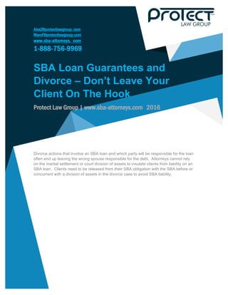 AlexZ@protectlawgroup. com
MarcF@protectlawgroup.com
www.sba-attorneys. com
1-888-756-9969
	
SBA Loan Guarantees and
Divorce – Don’t Leave Your
Client On The Hook
Protect Law Group | www.sba-attorneys.com 2016
	
	
Divorce actions that involve an SBA loan and which party will be responsible for the loan
often end up leaving the wrong spouse responsible for the debt. Attorneys cannot rely
on the marital settlement or court division of assets to insulate clients from liability on an
SBA loan. Clients need to be released from their SBA obligation with the SBA before or
concurrent with a division of assets in the divorce case to avoid SBA liability.
	
	
	
	
	
	
 