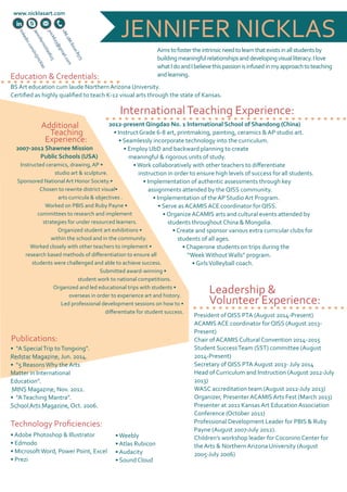 JENNIFER NICKLAS 
Aims to foster the intrinsic need to learn that exists in all students by 
building meaningful relationships and developing visual literacy. I love 
what I do and I believe this passion is infused in my approach to teaching 
and learning. 
www.nicklasart.com 
linkedin.com/in/jnicklas 
+86 186 6020 8573 
Education & Credentials: 
BS Art education cum laude Northern Arizona University. 
Certified as highly qualified to teach K-12 visual arts through the state of Kansas. 
International Teaching Experience: 
2012-present Qingdao No. 1 International School of Shandong (China) 
• Instruct Grade 6-8 art, printmaking, painting, ceramics & AP studio art. 
• Seamlessly incorporate technology into the curriculum. 
• Employ UbD and backward planning to create 
meaningful & rigorous units of study. 
• Work collaboratively with other teachers to differentiate 
instruction in order to ensure high levels of success for all students. 
• Implementation of authentic assessments through key 
assignments attended by the QISS community. 
• Implementation of the AP Studio Art Program. 
• Serve as ACAMIS ACE coordinator for QISS. 
• Organize ACAMIS arts and cultural events attended by 
students throughout China & Mongolia. 
• Create and sponsor various extra curricular clubs for 
students of all ages. 
• Chaperone students on trips during the 
“Week Without Walls” program. 
• Girls Volleyball coach. 
Additional 
Teaching 
Experience: 
2007-2012 Shawnee Mission 
Public Schools (USA) 
Instructed ceramics, drawing, AP • 
studio art & sculpture. 
Sponsored National Art Honor Society.• 
Chosen to rewrite district visual• 
arts curricula & objectives . 
Worked on PBIS and Ruby Payne • 
committees to research and implement 
strategies for under resourced learners. 
Organized student art exhibitions • 
within the school and in the community. 
Worked closely with other teachers to implement • 
research based methods of differentiation to ensure all 
students were challenged and able to achieve success. 
Submitted award-winning • 
student work to national competitions. 
Organized and led educational trips with students • 
overseas in order to experience art and history. 
Led professional development sessions on how to • 
differentiate for student success. 
Leadership & 
Volunteer Experience: 
President of QISS PTA (August 2014-Present) 
ACAMIS ACE coordinator for QISS (August 2013- 
Present) 
Chair of ACAMIS Cultural Convention 2014-2015 
Student Success Team (SST) committee (August 
2014-Present) 
Secretary of QISS PTA August 2013- July 2014 
Head of Curriculum and Instruction (August 2012-July 
2013) 
WASC accreditation team (August 2012-July 2013) 
Organizer, Presenter ACAMIS Arts Fest (March 2013) 
Presenter at 2011 Kansas Art Education Association 
Conference (October 2011) 
Professional Development Leader for PBIS & Ruby 
Payne (August 2007-July 2012). 
Children’s workshop leader for Coconino Center for 
the Arts & Northern Arizona University (August 
2005-July 2006) 
Publications: 
• “A Special Trip to Tongxing”. 
Redstar Magazine, Jun. 2014. 
• “5 Reasons Why the Arts 
Matter in International 
Education”. 
MINS Magazine, Nov. 2012. 
• “A Teaching Mantra”. 
School Arts Magazine, Oct. 2006. 
Technology Proficiencies: 
• Adobe Photoshop & Illustrator 
• Edmodo 
• Microsoft Word, Power Point, Excel 
• Prezi 
• Weebly 
• Atlas Rubicon 
• Audacity 
• Sound Cloud 
Jennifernicklas623 
jnick623@gmail.com 
