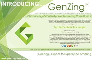 GenZingINTRODUCING...
Chattanooga’s First Millennial Marketing Consultancy
GenZing...Expect to Experience Amazing
To grow and succeed, your company needs business from the 80 million millennials in
America. They’re a fickle bunch with lifestyles and opinions that are confounding
most of the marketing agencies in the U.S., that incidentally are mostly headed by
baby boomers and gen x’ers.
But, that’s about to change.
Introducing GenZing.
That’s short for generation amazing.
A strategy driven group of young marketers with fresh ideas focused on the
millennial generation and generation T (for technology) that are closely following
them. GenZing is guided by tried and true marketing tenets including positioning,
insights, and brand essence but driven by fresh thinking that hasn’t been
compromised by settling for what the client wants versus what the client needs.
In short, we haven’t learned any bad marketing habits.Our creative and strategic
thinking is objective and focused on buildng your business through breakthrough
integrated marketing communication.
Please find out more at www.genZingcha.com and follow us on every imaginable social media platform on the planet.
An amazing generation generating amazing ideas to grow your business
www.GenZingcha.com
TM
 