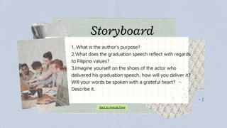1. What is the author’s purpose?
2.What does the graduation speech reflect with regards
to Filipino values?
3.Imagine yourself on the shoes of the actor who
delivered his graduation speech, how will you deliver it?
Will your words be spoken with a grateful heart?
Describe it.
Storyboard
Back to Agenda Page
 