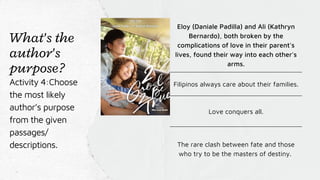 Eloy (Daniale Padilla) and Ali (Kathryn
Bernardo), both broken by the
complications of love in their parent's
lives, found their way into each other's
arms.
Filipinos always care about their families.
Love conquers all.
The rare clash between fate and those
who try to be the masters of destiny.
What's the
author's
purpose?
Activity 4:Choose
the most likely
author’s purpose
from the given
passages/
descriptions.
 