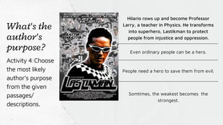 Hilario rows up and become Professor
Larry, a teacher in Physics. He transforms
into superhero, Lastikman to protect
people from injustice and oppression.
Even ordinary people can be a hero.
People need a hero to save them from evil.
Somtimes, the weakest becomes the
strongest.
What's the
author's
purpose?
Activity 4:Choose
the most likely
author’s purpose
from the given
passages/
descriptions.
 