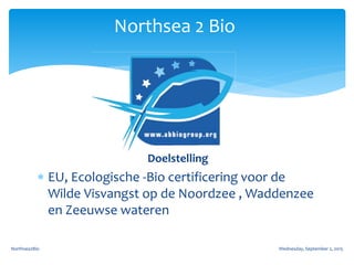 Doelstelling
 EU, Ecologische -Bio certificering voor de
Wilde Visvangst op de Noordzee , Waddenzee
en Zeeuwse wateren
Wednesday, September 2, 2015Northsea2Bio
Northsea 2 Bio
 