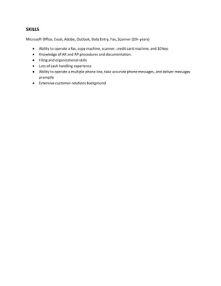 SKILLS
Microsoft Office, Excel, Adobe, Outlook, Data Entry, Fax, Scanner (10+ years)
 Ability to operate a fax, copy machine, scanner, credit card machine, and 10 key.
 Knowledge of AR and AP procedures and documentation.
 Filing and organizational skills
 Lots of cash handling experience
 Ability to operate a multiple phone line, take accurate phone messages, and deliver messages
promptly
 Extensive customer-relations background
 