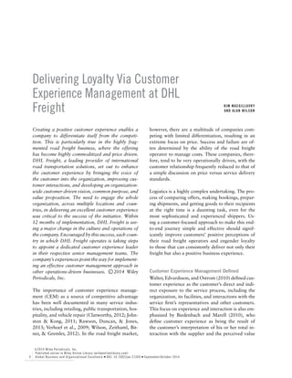 Delivering Loyalty Via Customer
Experience Management at DHL
Freight KIM MACGILLAVRY
AND ALAN WILSON
Creating a positive customer experience enables a
company to differentiate itself from the competi-
tion. This is particularly true in the highly frag-
mented road freight business, where the offering
has become highly commoditized and price driven.
DHL Freight, a leading provider of international
road transportation solutions, set out to enhance
the customer experience by bringing the voice of
the customer into the organization, improving cus-
tomer interactions, and developing an organization-
wide customer-driven vision, common purpose, and
value proposition. The need to engage the whole
organization, across multiple locations and coun-
tries, in delivering an excellent customer experience
was critical to the success of the initiative. Within
12 months of implementation, DHL Freight is see-
ing a major change in the culture and operations of
the company. Encouraged by this success, each coun-
try in which DHL Freight operates is taking steps
to appoint a dedicated customer experience leader
in their respective senior management teams. The
company’s experiences point the way for implement-
ing an effective customer management approach in
other operations-driven businesses. C⃝ 2014 Wiley
Periodicals, Inc.
The importance of customer experience manage-
ment (CEM) as a source of competitive advantage
has been well documented in many service indus-
tries, including retailing, public transportation, hos-
pitality, and vehicle repair (Clatworthy, 2012; John-
ston & Kong, 2011; Rawson, Duncan, & Jones,
2013; Verhoef et al., 2009; Wilson, Zeithaml, Bit-
ner, & Gremler, 2012). In the road freight market,
however, there are a multitude of companies com-
peting with limited differentiation, resulting in an
extreme focus on price. Success and failure are of-
ten determined by the ability of the road freight
operator to manage costs. These companies, there-
fore, tend to be very operationally driven, with the
customer relationship frequently reduced to that of
a simple discussion on price versus service delivery
standards.
Logistics is a highly complex undertaking. The pro-
cess of comparing offers, making bookings, prepar-
ing shipments, and getting goods to their recipients
at the right time is a daunting task, even for the
most sophisticated and experienced shippers. Us-
ing a customer-focused approach to make this end-
to-end journey simple and effective should signif-
icantly improve customers’ positive perceptions of
their road freight operators and engender loyalty
to those that can consistently deliver not only their
freight but also a positive business experience.
Customer Experience Management Defined
Walter, Edvardsson, and Ostrom (2010) defined cus-
tomer experience as the customer’s direct and indi-
rect exposure to the service process, including the
organization, its facilities, and interactions with the
service firm’s representatives and other customers.
This focus on experience and interaction is also em-
phasized by Biedenbach and Marell (2010), who
define customer experience as being the result of
the customer’s interpretation of his or her total in-
teraction with the supplier and the perceived value
6
C⃝ 2014 Wiley Periodicals, Inc.
Published online in Wiley Online Library (wileyonlinelibrary.com)
Global Business and Organizational Excellence ● DOI: 10.1002/joe.21569 ● September/October 2014
 