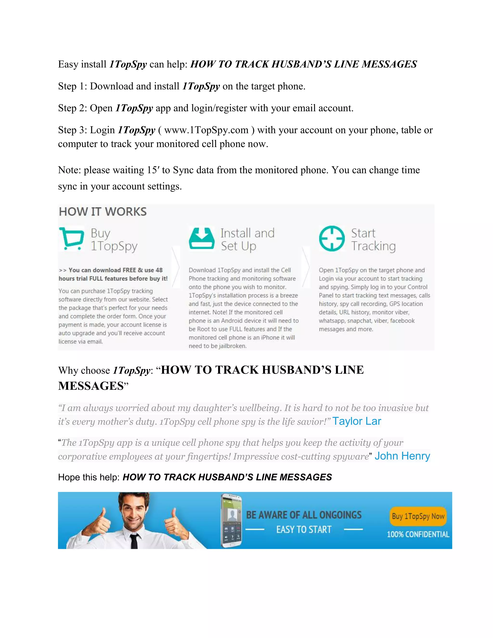 Easy install 1TopSpy can help: HOW TO TRACK HUSBAND’S LINE MESSAGES 
Step 1: Download and install 1TopSpy on the target phone. 
Step 2: Open 1TopSpy app and login/register with your email account. 
Step 3: Login 1TopSpy ( www.1TopSpy.com ) with your account on your phone, table or 
computer to track your monitored cell phone now. 
Note: please waiting 15′ to Sync data from the monitored phone. You can change time 
sync in your account settings. 
Why choose 1TopSpy: “HOW TO TRACK HUSBAND’S LINE 
MESSAGES” 
“I am always worried about my daughter’s wellbeing. It is hard to not be too invasive but 
it’s every mother’s duty. 1TopSpy cell phone spy is the life savior!” Taylor Lar 
“The 1TopSpy app is a unique cell phone spy that helps you keep the activity of your 
corporative employees at your fingertips! Impressive cost-cutting spyware” John Henry 
Hope this help: HOW TO TRACK HUSBAND’S LINE MESSAGES 
