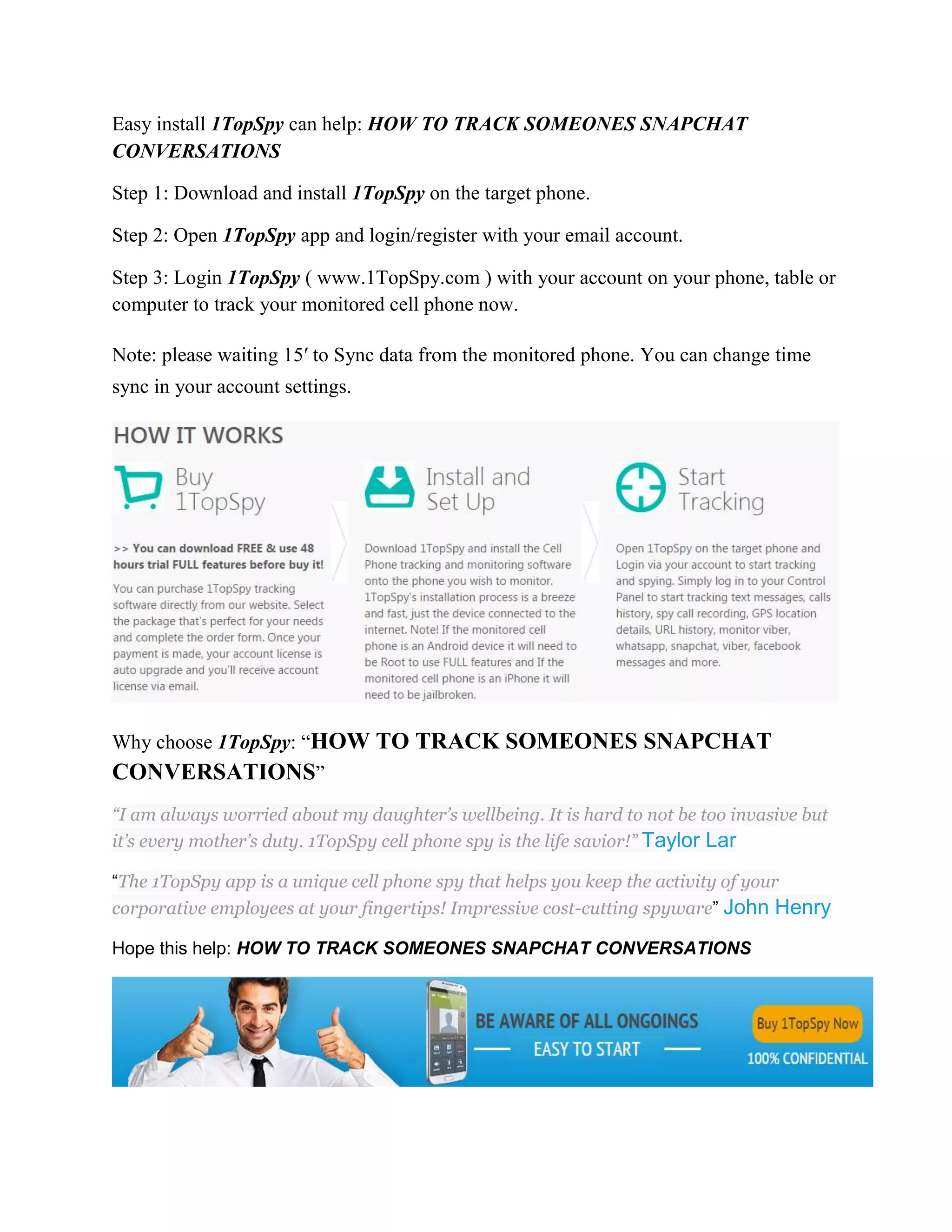 Easy install 1TopSpy can help: HOW TO TRACK SOMEONES SNAPCHAT 
CONVERSATIONS 
Step 1: Download and install 1TopSpy on the target phone. 
Step 2: Open 1TopSpy app and login/register with your email account. 
Step 3: Login 1TopSpy ( www.1TopSpy.com ) with your account on your phone, table or 
computer to track your monitored cell phone now. 
Note: please waiting 15′ to Sync data from the monitored phone. You can change time 
sync in your account settings. 
Why choose 1TopSpy: “HOW TO TRACK SOMEONES SNAPCHAT 
CONVERSATIONS” 
“I am always worried about my daughter’s wellbeing. It is hard to not be too invasive but 
it’s every mother’s duty. 1TopSpy cell phone spy is the life savior!” Taylor Lar 
“The 1TopSpy app is a unique cell phone spy that helps you keep the activity of your 
corporative employees at your fingertips! Impressive cost-cutting spyware” John Henry 
Hope this help: HOW TO TRACK SOMEONES SNAPCHAT CONVERSATIONS 
