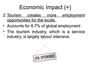 Economic Impact (+)
2. Tourism creates more employment
opportunities for the locals
• Accounts for 8.7% of global employment
• The tourism industry, which is a service
industry, is largely labour intensive

 