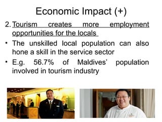 Economic Impact (+)
2. Tourism creates more employment
opportunities for the locals
• The unskilled local population can also
hone a skill in the service sector
• E.g. 56.7% of Maldives’ population
involved in tourism industry

 