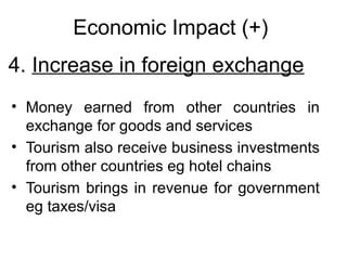 Economic Impact (+)
4. Increase in foreign exchange
• Money earned from other countries in
exchange for goods and services
• Tourism also receive business investments
from other countries eg hotel chains
• Tourism brings in revenue for government
eg taxes/visa

 