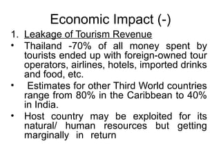 Economic Impact (-)
1. Leakage of Tourism Revenue
• Thailand -70% of all money spent by
tourists ended up with foreign-owned tour
operators, airlines, hotels, imported drinks
and food, etc.
• Estimates for other Third World countries
range from 80% in the Caribbean to 40%
in India.
• Host country may be exploited for its
natural/ human resources but getting
marginally in return

 