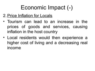 Economic Impact (-)
2. Price Inflation for Locals
• Tourism can lead to an increase in the
prices of goods and services, causing
inflation in the host country
• Local residents would then experience a
higher cost of living and a decreasing real
income

 