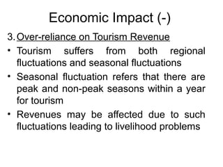 Economic Impact (-)
3. Over-reliance on Tourism Revenue
• Tourism suffers from both regional
fluctuations and seasonal fluctuations
• Seasonal fluctuation refers that there are
peak and non-peak seasons within a year
for tourism
• Revenues may be affected due to such
fluctuations leading to livelihood problems

 