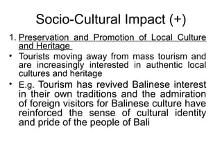 Socio-Cultural Impact (+)
1. Preservation and Promotion of Local Culture
and Heritage
• Tourists moving away from mass tourism and
are increasingly interested in authentic local
cultures and heritage
• E.g. Tourism has revived Balinese interest

in their own traditions and the admiration
of foreign visitors for Balinese culture have
reinforced the sense of cultural identity
and pride of the people of Bali

 