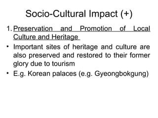 Socio-Cultural Impact (+)
1. Preservation and Promotion of Local
Culture and Heritage
• Important sites of heritage and culture are
also preserved and restored to their former
glory due to tourism
• E.g. Korean palaces (e.g. Gyeongbokgung)

 