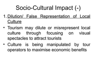 Socio-Cultural Impact (-)
1. Dilution/ False Representation of Local
Culture
• Tourism may dilute or misrepresent local
culture through focusing on visual
spectacles to attract tourists
• Culture is being manipulated by tour
operators to maximise economic benefits

 