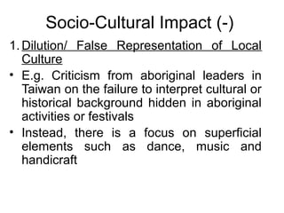 Socio-Cultural Impact (-)
1. Dilution/ False Representation of Local
Culture
• E.g. Criticism from aboriginal leaders in
Taiwan on the failure to interpret cultural or
historical background hidden in aboriginal
activities or festivals
• Instead, there is a focus on superficial
elements such as dance, music and
handicraft

 