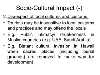 Socio-Cultural Impact (-)
2. Disrespect of local cultures and customs
• Tourists may be insensitive to local customs
and practices and may offend the locals
• E.g. Public intimacy/ drunkenness in
Muslim countries (e.g. UAE, Saudi Arabia)
• E.g. Blatant cultural invasion in Hawaii
when sacred places (including burial
grounds) are removed to make way for
development

 