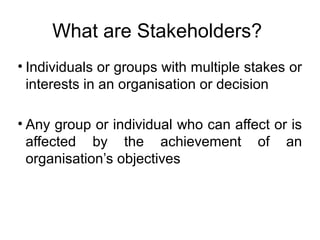 What are Stakeholders?
• Individuals or groups with multiple stakes or
interests in an organisation or decision
• Any group or individual who can affect or is
affected by the achievement of an
organisation’s objectives

 
